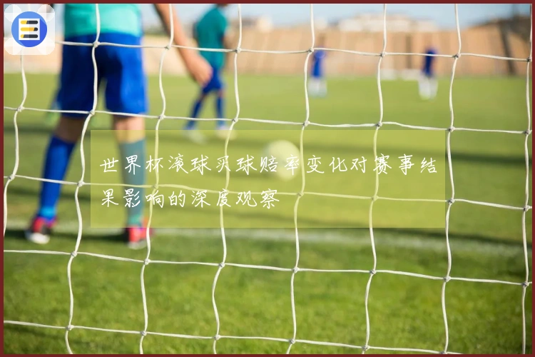世界杯滚球买球赔率变化对赛事结果影响的深度观察