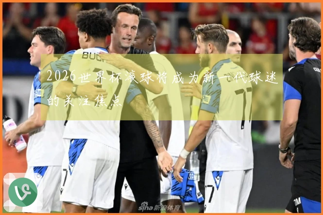 2026世界杯滚球将成为新一代球迷的关注焦点