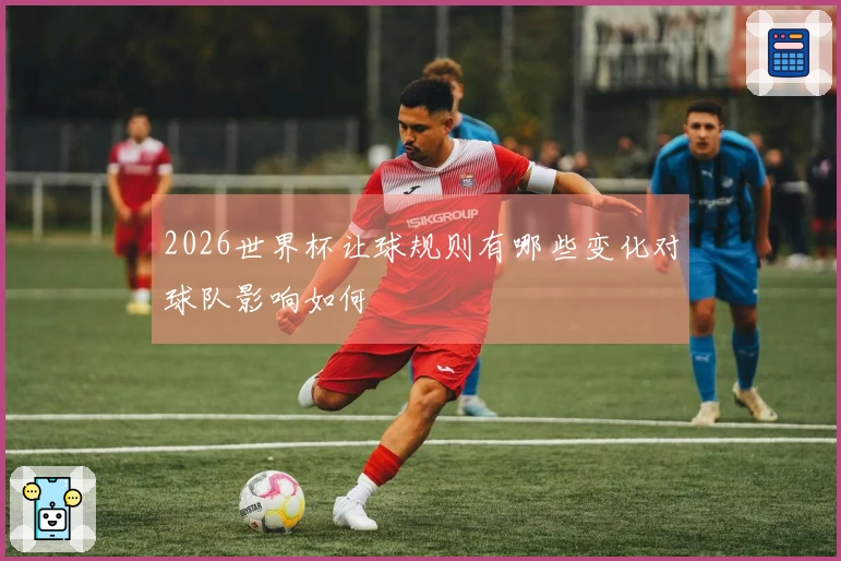2026世界杯让球规则有哪些变化对球队影响如何