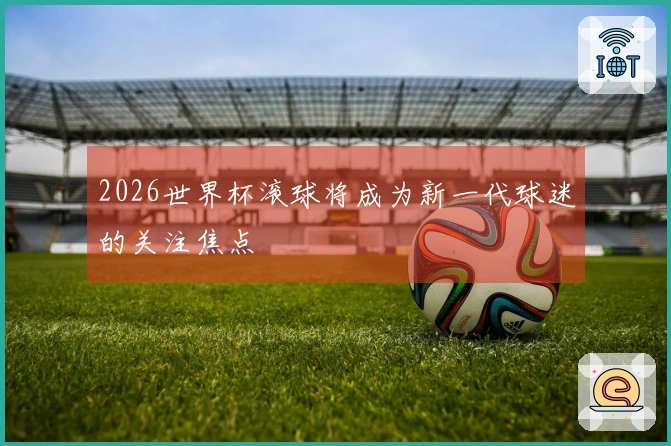 2026世界杯滚球将成为新一代球迷的关注焦点