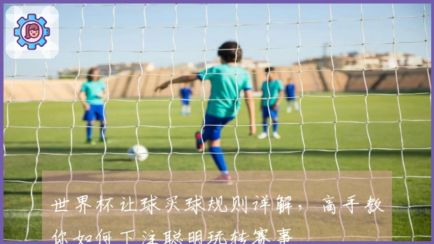 世界杯让球买球规则详解，高手教你如何下注聪明玩转赛事