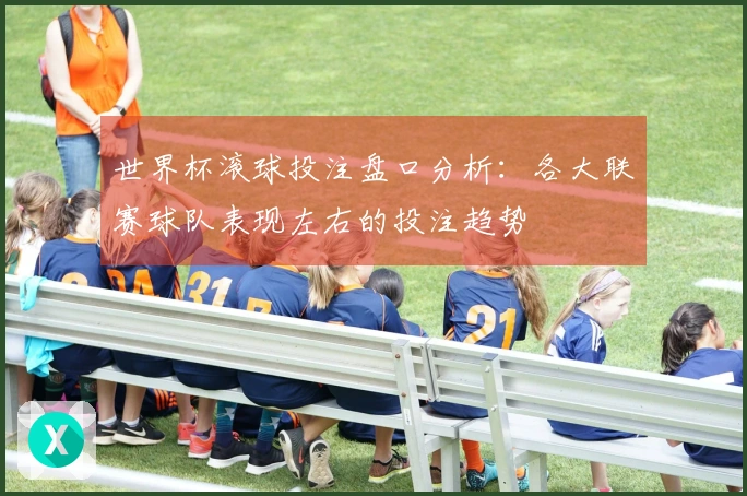 世界杯滚球投注盘口分析：各大联赛球队表现左右的投注趋势